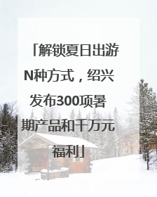解锁夏日出游N种方式，绍兴发布300项暑期产品和千万元福利